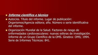  Informe científico o técnico
 Autor/es. Título del informe. Lugar de publicación:
Organismos/Agencia editora; año. Número o serie identificativa
del informe.
 Organización Mundial de la Salud. Factores de riesgo de
enfermedades cardiovasculares: nuevas esferas de investigación.
Informe de un Grupo Científico de la OMS. Ginebra: OMS; 1994.
Serie de Informes Técnicos: 841.
 