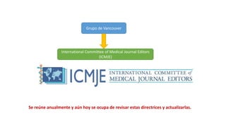 Se reúne anualmente y aún hoy se ocupa de revisar estas directrices y actualizarlas.
Grupo de Vancouver
International Committee of Medical Journal Editors
(ICMJE)
 