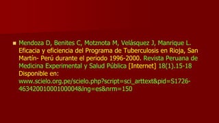  Mendoza D, Benites C, Motznota M, Velásquez J, Manrique L.
Eficacia y eficiencia del Programa de Tuberculosis en Rioja, San
Martín- Perú durante el periodo 1996-2000. Revista Peruana de
Medicina Experimental y Salud Pública [Internet] 18(1).15-18
Disponible en:
www.scielo.org.pe/scielo.php?script=sci_arttext&pid=S1726-
46342001000100004&lng=es&nrm=150
 