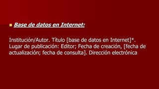  Base de datos en Internet:
Institución/Autor. Título [base de datos en Internet]*.
Lugar de publicación: Editor; Fecha de creación, [fecha de
actualización; fecha de consulta]. Dirección electrónica
 