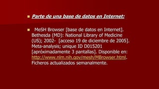  Parte de una base de datos en Internet:
 MeSH Browser [base de datos en Internet].
Bethesda (MD): National Library of Medicine
(US); 2002- [acceso 19 de diciembre de 2005].
Meta-analysis; unique ID D015201
[apróximadamente 3 pantallas]. Disponible en:
http://www.nlm.nih.gov/mesh/MBrowser.html.
Ficheros actualizados semanalmente.
 