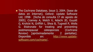  The Cochrane Database, Issue 3, 2004. [base de
datos en Internet]. Oxford: Update Software
Ltd; 1998- [fecha de consulta 17 de agosto de
2005]. Cranney A, Welch V, Adachi JD, Guyatt
G, Krolicki N, Griffith L, Shea B, Tugwell P, Wells
G. Etidronate for treating and preventing
postmenopausal osteoporosis (Cochrane
Review) [apróximadamente 2 pantallas].
Disponible en: http://www.update-
software.com/cochrane/.
 