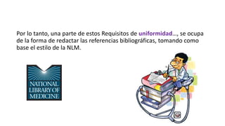 Por lo tanto, una parte de estos Requisitos de uniformidad…, se ocupa
de la forma de redactar las referencias bibliográficas, tomando como
base el estilo de la NLM.
 