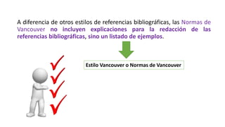 A diferencia de otros estilos de referencias bibliográficas, las Normas de
Vancouver no incluyen explicaciones para la redacción de las
referencias bibliográficas, sino un listado de ejemplos.
Estilo Vancouver o Normas de Vancouver
 