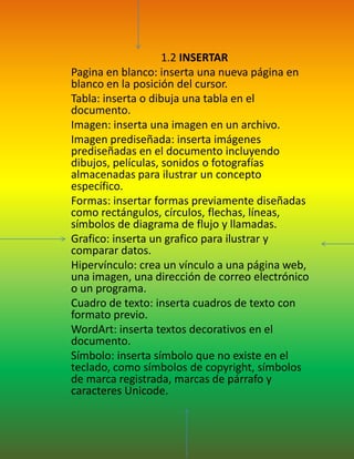  1.2 INSERTARPagina en blanco: inserta una nueva página en blanco en la posición del cursor.Tabla: inserta o dibuja una tabla en el documento.Imagen: inserta una imagen en un archivo.Imagen prediseñada: inserta imágenes prediseñadas en el documento incluyendo dibujos, películas, sonidos o fotografías almacenadas para ilustrar un concepto específico.Formas: insertar formas previamente diseñadas como rectángulos, círculos, flechas, líneas, símbolos de diagrama de flujo y llamadas.Grafico: inserta un grafico para ilustrar y comparar datos.Hipervínculo: crea un vínculo a una página web, una imagen, una dirección de correo electrónico o un programa.Cuadro de texto: inserta cuadros de texto con formato previo.WordArt: inserta textos decorativos en el documento.Símbolo: inserta símbolo que no existe en el teclado, como símbolos de copyright, símbolos de marca registrada, marcas de párrafo y caracteres Unicode.