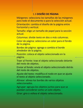  1.3 DISEÑO DE PÁGINAMárgenes: selecciona los tamaños de las márgenes para todo el documento o para la selección actual.Orientación: cambia el diseño de la página entre horizontal y vertical.Tamaño: elige un tamaño de papel para la sección actual.Columnas: divide texto en dos o más columnas.Color de página: selecciona un color para el fondo de la página.Bordes de página: agrega o cambia el borde alrededor de la página.Posición: coloca el objeto seleccionado en la página.Traer al frente: trae el objeto seleccionado delante del resto de objetos.Enviar al fondo: envía el objeto seleccionado detrás del resto de objetos.Ajuste del texto: modifica el nodo en que se ajusta el texto al objeto seleccionado.Alinear: alinea los bordes de varios objetos seleccionados.Agrupar: agrupa los objetos juntos para que se puedan considerar como un solo objeto.Girar: gira o voltea el objeto seleccionado.