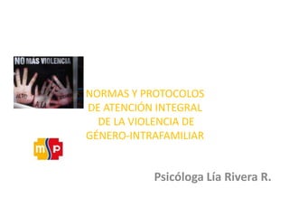 NORMAS Y PROTOCOLOS DE ATENCIÓN INTEGRAL DE LA VIOLENCIA DE GÉNERO-INTRAFAMILIAR Psicóloga Lía Rivera R.  