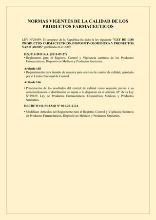 NORMAS VIGENTES DE LA CALIDAD DE LOS
PRODUCTOS FARMACEUTICOS
LEY N°29459: El congreso de la Republica ha dado la ley siguiente "LEY DE LOS
PRODUCTOS FARMACEUTICOS, DISPOSITIVOS MEDICOS Y PRODUCTOS
SANITARIOS" publicada en el 2009.
D.S. 016-2011-S.A. (2011-07-27)
• Reglamento para el Registro, Control y Vigilancia sanitaria de los Productos
Farmacéuticos, Dispositivos Médicos y Productos Sanitarios.
Articulo 168
• Requerimiento para tamaño de muestra para análisis de control de calidad, aprobada
por el Centro Nacional de Control.
Articulo 166
• Presentación de los resultados del control de calidad como requisito previo a su
comercialización o distribución se sujeta a lo dispuesto en el artículo 45° de la Ley
N°29459, Ley de Productos Farmacéuticos, Dispositivos Médicos y Productos
Sanitarios.
DECRETO SUPREMO N° 001-2012-SA
• Modifican Artículos del Reglamento para el Registro, Control y Vigilancia Sanitaria
de Productos Farmacéuticos, Dispositivos Médicos y Productos Sanitarios.
 