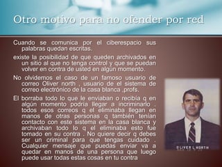 Otro motivo para no ofender por red 
Cuando se comunica por el ciberespacio sus 
palabras quedan escritas. 
existe la posibilidad de que queden archivados en 
un sitio al que no tenga control y que se puedan 
volver en contra de usted en algún momento. 
No olvidemos el caso de un famoso usuario de 
correo Oliver north , usuario de el sistema de 
correo electrónico de la casa blanca ,profs. 
El borraba todo lo que le enviaban o recibía q en 
algún momento podría llegar a incriminarlo . 
todos esos correos q el eliminaba llegan en 
manos de otras personas q también tenían 
contacto con este sistema en la casa blanca y 
archivaban todo lo q el eliminaba esto fue 
tomado en su contra . No quiere decir q debes 
ser un criminal para que tengas cuidado . 
Cualquier mensaje que puedas enviar va a 
quedar en manos de una persona que luego 
puede usar todas estas cosas en tu contra 
 