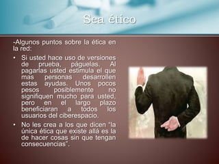 Sea ético 
-Algunos puntos sobre la ética en 
la red: 
• Si usted hace uso de versiones 
de prueba, páguelas. Al 
pagarlas usted estimula el que 
mas personas desarrollen 
estas ayudas. Unos pocos 
pesos posiblemente no 
signifiquen mucho para usted, 
pero en el largo plazo 
beneficiaran a todos los 
usuarios del ciberespacio. 
• No les crea a los que dicen “la 
única ética que existe allá es la 
de hacer cosas sin que tengan 
consecuencias”. 
 