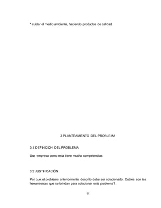 11
* cuidar el medio ambiente, haciendo productos de calidad
3 PLANTEAMIENTO DEL PROBLEMA
3.1 DEFINICIÓN DEL PROBLEMA
Una empresa como esta tiene mucha competencias
3.2 JUSTIFICACIÓN
Por qué el problema anteriormente descrito debe ser solucionado. Cuáles son las
herramientas que se brindan para solucionar este problema?
 