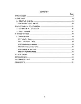 6
CONTENIDO
Pág.
INTRODUCCIÓN ....................................................................................................................9
2. OBJETIVOS ......................................................................................................................10
2.1 OBJETIVO GENERAL ................................................................................................10
2.2 OBJETIVOS ESPECÍFICOS......................................................................................10
3 PLANTEAMIENTO DEL PROBLEMA ...............................................................................11
3.1 DEFINICIÓN DEL PROBLEMA ..................................................................................11
3.2 JUSTIFICACIÓN .........................................................................................................11
4. MARCO TEÓRICO ...........................................................................................................13
4.1 Bases de datos............................................................................................................13
4.1.1 Tabla De Datos .....................................................................................................13
4.1.1.1 Diseño De Tablas ............................................................................................13
4.1.2 Relaciones uno a varios. ......................................................................................15
4.1.3 Relaciones varios a varios....................................................................................15
4.1.4 Creación de relaciones.........................................................................................16
4.1.5 LOS FORMULARIOS...........................................................................................16
5. CRONOGRAMA................................................................................................................18
CONCLUSIONES..................................................................................................................19
RECOMENDACIONES .........................................................................................................20
BIBLIOGRAFÍA .....................................................................................................................21
 
