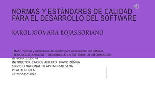 NORMAS Y ESTÁNDARES DE CALIDAD
PARA EL DESARROLLO DEL SOFTWARE
KAROL XIOMARA ROJAS SORIANO
TEMA: normas y estándares de calidad para el desarrollo del software
TECNOLOGO: ANALISIS Y DESARROLLO DE SISTEMAS DE INFORMACIÓN
ID FICHA:2236074
INSTRUCTOR: CARLOS ALBERTO BRAVO ZÚÑIGA
SERVICIO NACIONAL DE APRENDIZAJE SENA
PITALITO-HUILA
20-MARZO-2021
 