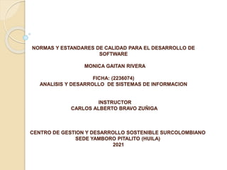 NORMAS Y ESTANDARES DE CALIDAD PARA EL DESARROLLO DE
SOFTWARE
MONICA GAITAN RIVERA
FICHA: (2236074)
ANALISIS Y DESARROLLO DE SISTEMAS DE INFORMACION
INSTRUCTOR
CARLOS ALBERTO BRAVO ZUÑIGA
CENTRO DE GESTION Y DESARROLLO SOSTENIBLE SURCOLOMBIANO
SEDE YAMBORO PITALITO (HUILA)
2021
 