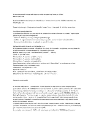 Estándar de Alambrado de Telecomunicaciones Residencial y Comercial Liviano
ANSI/TIA/EIA-606
Estándar de Administración para laInfraestructura deTelecomunicaciones deEdificios Comerciales
ANSI/TIA/EIA-607
Requerimientos para Telecomunicaciones dePuesta a Tierra y Puenteado de Edificios Comerciales
Consideraciones deSeguridad
La primera consideración para el diseño delas infraestructuras decableado es relativa a la seguridad del
personal y de los sistemas respecto de:
· El tendido eléctrico y el consiguientepeligro de descarga.
· Medidas de seguridad de las modificaciones quesepuedan realizar en la estructura del edificio.
· Comportamiento del sistema de cableado en caso deincendio.
EVITADO DE INTERFERENCIA ELECTROMAGNETICA
A la hora de establecer la ruta del cableado de los closets dealambrado a los nodos es una consideración
primordial evitar el paso del cablepor los siguientes dispositivos:
Motores eléctricos grandes o transformadores (mínimo 1.2 metros).
Cables de corriente alterna
Mínimo 13 cm. Para cables con 2KVA o menos
Mínimo 30 cm. Para cables de2KVA a 5KVA
Mínimo 91 cm. Para cables con mas de 5KVA
Luces fluorescentes y balastros (mínimo 12 centímetros). El ducto debe ir perpendicular a las luces
fluorescentes y cables o ductos eléctricos.
Intercomunicadores (mínimo 12 cm.)
Equipo de soldadura
Aires acondicionados,ventiladores,calentadores (mínimo 1.2 metros).
Otras fuentes de interferencia electromagnética y de radio frecuencia.
Cableado estructurado
El estándar CEN/CENELEC a nivel europeo para el cableado de telecomunicaciones en edificiosestá
publicado en la norma EN 50173 (Performance requirements of generic cablingschemes) sobrecadenas de
enlace(o conjunto de elementos que constituyen un subsistema:toma de pares,cables de distribución
horizontal y cordones de parcheo). Esta especificación recogela reglamentación ISO/IEC 11801 (Generic
Cablingfor Customer Premises) excepto en aspectos relacionadoscon el apantallamiento dediferentes
elementos del sistema y la norma de Compatibilidad Electromagnética.El objetivo de este estándar es
proporcionar un sistema de cableado normalizado deobligado cumplimiento que soporte entornos de
productos y proveedor múltiple.
La norma internacional ISO/IEC 11801 está basada en el contenido de las normas americanasEIA/TIA-568
(Estándar de cableado para edificioscomerciales) desarrolladaspor l a ElectronicsIndustry Association (EIA)
y la Telecommunications Industry Association (TIA).
La normativa presentada en la EIA/TIA-568 se completa con los boletines TSB-36 (Especificaciones
 