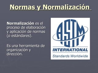 Normas y Normalización  Normalización  es el proceso de elaboración y aplicación de normas (o estándares).  Es una herramienta de organización y dirección.   