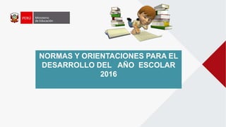 NORMAS Y ORIENTACIONES PARA EL
DESARROLLO DEL AÑO ESCOLAR
2016
 