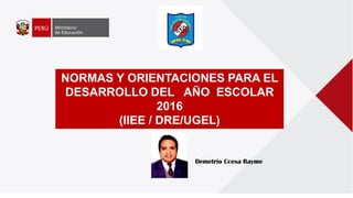 NORMAS Y ORIENTACIONES PARA EL
DESARROLLO DEL AÑO ESCOLAR
2016
(IIEE / DRE/UGEL)
Demetrio Ccesa Rayme
 