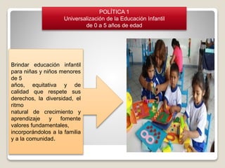Brindar educación infantil
para niñas y niños menores
de 5
años, equitativa y de
calidad que respete sus
derechos, la diversidad, el
ritmo
natural de crecimiento y
aprendizaje y fomente
valores fundamentales,
incorporándolos a la familia
y a la comunidad.
POLÍTICA 1
Universalización de la Educación Infantil
de 0 a 5 años de edad
 