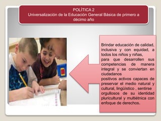POLÍTICA 2
Universalización de la Educación General Básica de primero a
décimo año
Brindar educación de calidad,
inclusiva y con equidad, a
todos los niños y niñas,
para que desarrollen sus
competencias de manera
integral y se conviertan en
ciudadanos
positivos activos capaces de
preservar el medio natural y
cultural, lingüístico , sentirse
orgullosos de su identidad
pluricultural y multiétnica con
enfoque de derechos.
 
