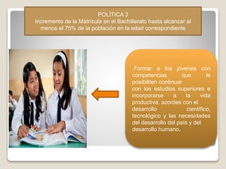 POLÍTICA 3
Incremento de la Matrícula en el Bachillerato hasta alcanzar al
menos el 75% de la población en la edad correspondiente
Formar a los jóvenes con
competencias que le
posibiliten continuar
con los estudios superiores e
incorporarse a la vida
productiva, acordes con el
desarrollo científico,
tecnológico y las necesidades
del desarrollo del país y del
desarrollo humano.
 