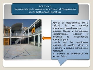 POLÍTICA 5
Mejoramiento de la Infraestructura Física y el Equipamiento
de las Instituciones Educativas
Aportar al mejoramiento de la
calidad de los servicios
educativos, con adecuados
recursos físicos y tecnológicos;
complementar, adecuar y
rehabilitar la infraestructura
educativa para
cumplir con las condiciones
mínimas de confort; dotar de
mobiliario y apoyos tecnológicos;
establecer
un sistema de acreditación del
recurso físico.
 
