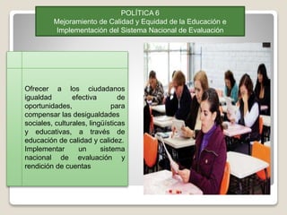 POLÍTICA 6
Mejoramiento de Calidad y Equidad de la Educación e
Implementación del Sistema Nacional de Evaluación
Ofrecer a los ciudadanos
igualdad efectiva de
oportunidades, para
compensar las desigualdades
sociales, culturales, lingüísticas
y educativas, a través de
educación de calidad y calidez.
Implementar un sistema
nacional de evaluación y
rendición de cuentas
 