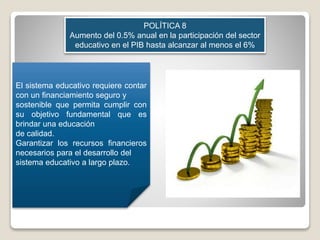 POLÍTICA 8
Aumento del 0.5% anual en la participación del sector
educativo en el PIB hasta alcanzar al menos el 6%
El sistema educativo requiere contar
con un financiamiento seguro y
sostenible que permita cumplir con
su objetivo fundamental que es
brindar una educación
de calidad.
Garantizar los recursos financieros
necesarios para el desarrollo del
sistema educativo a largo plazo.
 