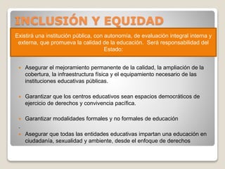 INCLUSIÓN Y EQUIDAD
 Asegurar el mejoramiento permanente de la calidad, la ampliación de la
cobertura, la infraestructura física y el equipamiento necesario de las
instituciones educativas públicas.
 Garantizar que los centros educativos sean espacios democráticos de
ejercicio de derechos y convivencia pacífica.
 Garantizar modalidades formales y no formales de educación
.
 Asegurar que todas las entidades educativas impartan una educación en
ciudadanía, sexualidad y ambiente, desde el enfoque de derechos
Existirá una institución pública, con autonomía, de evaluación integral interna y
externa, que promueva la calidad de la educación. Será responsabilidad del
Estado:
 