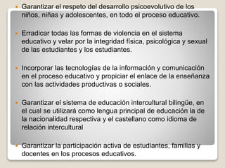  Garantizar el respeto del desarrollo psicoevolutivo de los
niños, niñas y adolescentes, en todo el proceso educativo.
 Erradicar todas las formas de violencia en el sistema
educativo y velar por la integridad física, psicológica y sexual
de las estudiantes y los estudiantes.
 Incorporar las tecnologías de la información y comunicación
en el proceso educativo y propiciar el enlace de la enseñanza
con las actividades productivas o sociales.
 Garantizar el sistema de educación intercultural bilingüe, en
el cual se utilizará como lengua principal de educación la de
la nacionalidad respectiva y el castellano como idioma de
relación intercultural
 Garantizar la participación activa de estudiantes, familias y
docentes en los procesos educativos.
 