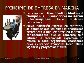 PRINCIPIO DE EMPRESA EN MARCHA
              La empresa tiene continuidad en el
               tiempo sus     transacciones no serán
               interrumpidas,        tiene   existencia
               permanente.
              Salvo indicación expresa en contrario,
               se entiende que los estados financieros
               pertenecen a una 'empresa en marcha',
               considerándose que el concepto que
               informa la mencionada expresión se
               refiere a todo organismo económico
               cuya existencia temporal tiene plena
               vigencia y proyección futura.


11/05/12             DR. RAÚL ARRARTE MERA         10
 