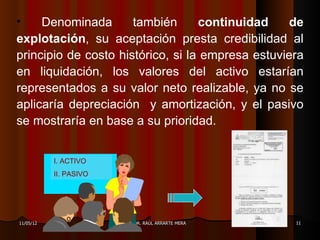 •    Denominada       también      continuidad     de
explotación, su aceptación presta credibilidad al
principio de costo histórico, si la empresa estuviera
en liquidación, los valores del activo estarían
representados a su valor neto realizable, ya no se
aplicaría depreciación y amortización, y el pasivo
se mostraría en base a su prioridad.


           I. ACTIVO
           II. PASIVO




11/05/12                DR. RAÚL ARRARTE MERA      11
 