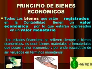 PRINCIPIO DE BIENES
                  ECONÓMICOS
   Todos Los bienes que están      registrados
    en   la   Contabilidad   tienen   un   valor
    económico      por lo que estarán expresados
       en un valor monetario.

     Los estados financieros se refieren siempre a bienes
    económicos, es decir bienes materiales e inmateriales
    que posean valor económico y por ende susceptible de
    ser valuados en términos monetarios


    11/05/12            DR. RAÚL ARRARTE MERA        13
 