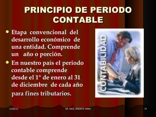 PRINCIPIO DE PERIODO
                    CONTABLE
    Etapa convencional del
     desarrollo económico de
     una entidad. Comprende
     un año o porción.
    En nuestro país el periodo
     contable comprende
     desde el 1° de enero al 31
     de diciembre de cada año
     para fines tributarios.

    11/05/12            DR. RAÚL ARRARTE MERA   14
 