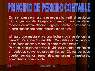 En la empresa en marcha es necesario medir el resultado
    de la gestión de tiempo en tiempo para satisfacer
    razones de administración, legales, fiscales, estatutarias
    o para cumplir con compromisos financieros.

    El lapso que media entre una fecha y otra se denomina
    periodo. Para efectos del Plan Contables dicho periodo
    es de doce meses y recibe el nombre de ejercicio.
    Por este principio se divide la vida de un ente económico
    en periodos convencionales de tiempo. Dichos periodos
    pueden ser diarios, semanales, mensuales, trimestrales,
    semestrales, anuales, etc.
11/05/12                  DR. RAÚL ARRARTE MERA             15
 