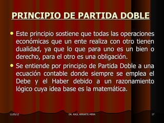 PRINCIPIO DE PARTIDA DOBLE
    Este principio sostiene que todas las operaciones
     económicas que un ente realiza con otro tienen
     dualidad, ya que lo que para uno es un bien o
     derecho, para el otro es una obligación.
    Se entiende por principio de Partida Doble a una
     ecuación contable donde siempre se emplea el
     Debe y el Haber debido a un razonamiento
     lógico cuya idea base es la matemática.


11/05/12               DR. RAÚL ARRARTE MERA         17
 