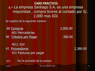 CASO PRACTICO.
    1.-    La empresa Santiago S.A. es una empresa
           mayoristas , compra licores al contado por S/.
                        2,000 mas IGV.
Se registra de la siguiente manera:

60 Compras                                             2,000.00
   601 Mercaderías.
40 Tributos por Pagar                                   380.00

   4011 IGV
42 Proveedores                                                    2,380.00
   421 Facturas por pagar

 x/x         Por la provisión de la compra
11/05/12                       DR. RAÚL ARRARTE MERA                         19
 