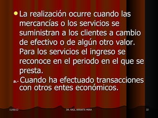  La  realización ocurre cuando las
      mercancías o los servicios se
      suministran a los clientes a cambio
      de efectivo o de algún otro valor.
      Para los servicios el ingreso se
      reconoce en el periodo en el que se
      presta.
   a.- Cuando ha efectuado transacciones
      con otros entes económicos.

11/05/12          DR. RAÚL ARRARTE MERA     22
 