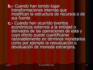 b.- Cuando han tenido lugar
     transformaciones internas que
     modifican la estructura de recursos o de
     sus fuente
   c.- Cuando han ocurrido eventos
     económicos externos a la entidad o
     derivados de las operaciones de esta y
     cuyo efecto puede cuantificarse
     razonablemente en términos monetarios
     como por ejemplo la reevaluación o
     devaluación de moneda extranjera.



11/05/12           DR. RAÚL ARRARTE MERA        23
 