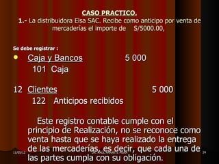 CASO PRACTICO.
   1.- La distribuidora Elsa SAC. Recibe como anticipo por venta de
                mercaderías el importe de S/5000.00,


Se debe registrar :
          Caja y Bancos                       5 000
            101 Caja

12 Clientes                                            5 000
    122 Anticipos recibidos

              Este registro contable cumple con el
           principio de Realización, no se reconoce como
           venta hasta que se haya realizado la entrega
11/05/12
           de las mercaderías, es decir, que cada una de
                            DR. RAÚL ARRARTE MERA                     24

           las partes cumpla con su obligación.
 