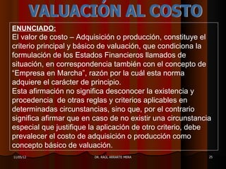 ENUNCIADO:
El valor de costo – Adquisición o producción, constituye el
criterio principal y básico de valuación, que condiciona la
formulación de los Estados Financieros llamados de
situación, en correspondencia también con el concepto de
“Empresa en Marcha”, razón por la cuál esta norma
adquiere el carácter de principio.
Esta afirmación no significa desconocer la existencia y
procedencia de otras reglas y criterios aplicables en
determinadas circunstancias, sino que, por el contrario
significa afirmar que en caso de no existir una circunstancia
especial que justifique la aplicación de otro criterio, debe
prevalecer el costo de adquisición o producción como
concepto básico de valuación.
11/05/12                 DR. RAÚL ARRARTE MERA              25
 