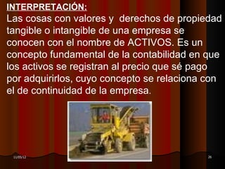INTERPRETACIÓN:
Las cosas con valores y derechos de propiedad
tangible o intangible de una empresa se
conocen con el nombre de ACTIVOS. Es un
concepto fundamental de la contabilidad en que
los activos se registran al precio que sé pago
por adquirirlos, cuyo concepto se relaciona con
el de continuidad de la empresa.




 11/05/12          DR. RAÚL ARRARTE MERA    26
 