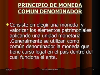 PRINCIPIO DE MONEDA
           COMUN DENOMINADOR

 Consiste     en elegir una moneda y
     valorizar los elementos patrimoniales
     aplicando una unidad monetaria
     .Generalmente se utilizan como
     común denominador la moneda que
     tiene curso legal en el país dentro del
     cual funciona el ente.

11/05/12            DR. RAÚL ARRARTE MERA   27
 