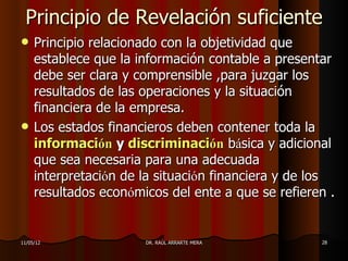 Principio de Revelación suficiente
    Principio relacionado con la objetividad que
     establece que la información contable a presentar
     debe ser clara y comprensible ,para juzgar los
     resultados de las operaciones y la situación
     financiera de la empresa.
    Los estados financieros deben contener toda la
     información y discriminación básica y adicional
     que sea necesaria para una adecuada
     interpretación de la situación financiera y de los
     resultados económicos del ente a que se refieren .


11/05/12               DR. RAÚL ARRARTE MERA        28
 