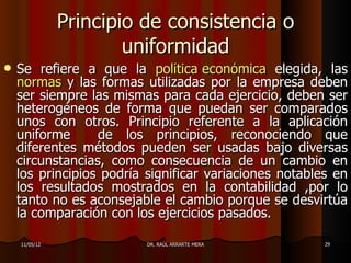 Principio de consistencia o
                       uniformidad
   Se refiere a que la política económica elegida, las
    normas y las formas utilizadas por la empresa deben
    ser siempre las mismas para cada ejercicio, deben ser
    heterogéneos de forma que puedan ser comparados
    unos con otros. Principio referente a la aplicación
    uniforme      de los principios, reconociendo que
    diferentes métodos pueden ser usadas bajo diversas
    circunstancias, como consecuencia de un cambio en
    los principios podría significar variaciones notables en
    los resultados mostrados en la contabilidad ,por lo
    tanto no es aconsejable el cambio porque se desvirtúa
    la comparación con los ejercicios pasados.

    11/05/12              DR. RAÚL ARRARTE MERA         29
 