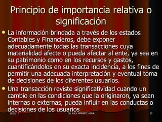 Principio de importancia relativa o
               significación
   La información brindada a través de los estados
    Contables y Financieros, debe exponer
    adecuadamente todas las transacciones cuya
    materialidad afecte o pueda afectar al ente, ya sea en
    su patrimonio como en los recursos y gastos,
    cuantificándolos en su exacta incidencia, a los fines de
    permitir una adecuada interpretación y eventual toma
    de decisiones de los diferentes usuarios.
   Una transacción reviste significatividad cuando un
    cambio en las condiciones que la originaron, ya sean
    internas o externas, pueda influir en las conductas o
    decisiones de los usuarios
    11/05/12              DR. RAÚL ARRARTE MERA         30
 