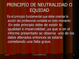 PRINCIPIO DE NEUTRALIDAD O
             EQUIDAD
    Es el principio fundamental que debe orientar la
    acción del profesional contable en todo momento
    .En este principio debe de existir la
    igualdad e imparcialidad ,ya que si en el
    informe presentado se observa uno de los
    datos alterados entonces se estaría
    cometiendo una falta grave.


11/05/12              DR. RAÚL ARRARTE MERA        33
 
