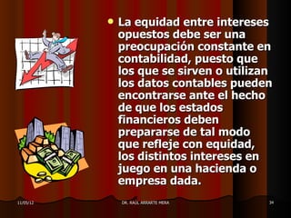    La equidad entre intereses
               opuestos debe ser una
               preocupación constante en
               contabilidad, puesto que
               los que se sirven o utilizan
               los datos contables pueden
               encontrarse ante el hecho
               de que los estados
               financieros deben
               prepararse de tal modo
               que refleje con equidad,
               los distintos intereses en
               juego en una hacienda o
               empresa dada.
11/05/12       DR. RAÚL ARRARTE MERA      34
 