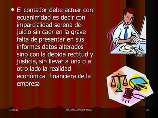     El contador debe actuar con
      ecuanimidad es decir con
      imparcialidad serena de
      juicio sin caer en la grave
      falta de presentar en sus
      informes datos alterados
      sino con la debida rectitud y
      justicia, sin llevar a uno o a
      otro lado la realidad
      económica financiera de la
      empresa



11/05/12                 DR. RAÚL ARRARTE MERA   35
 