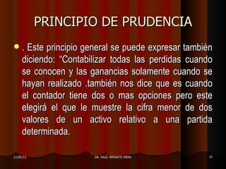 PRINCIPIO DE PRUDENCIA
    . Este principio general se puede expresar también
     diciendo: “Contabilizar todas las perdidas cuando
     se conocen y las ganancias solamente cuando se
     hayan realizado .también nos dice que es cuando
     el contador tiene dos o mas opciones pero este
     elegirá el que le muestre la cifra menor de dos
     valores de un activo relativo a una partida
     determinada.

11/05/12                DR. RAÚL ARRARTE MERA         37
 